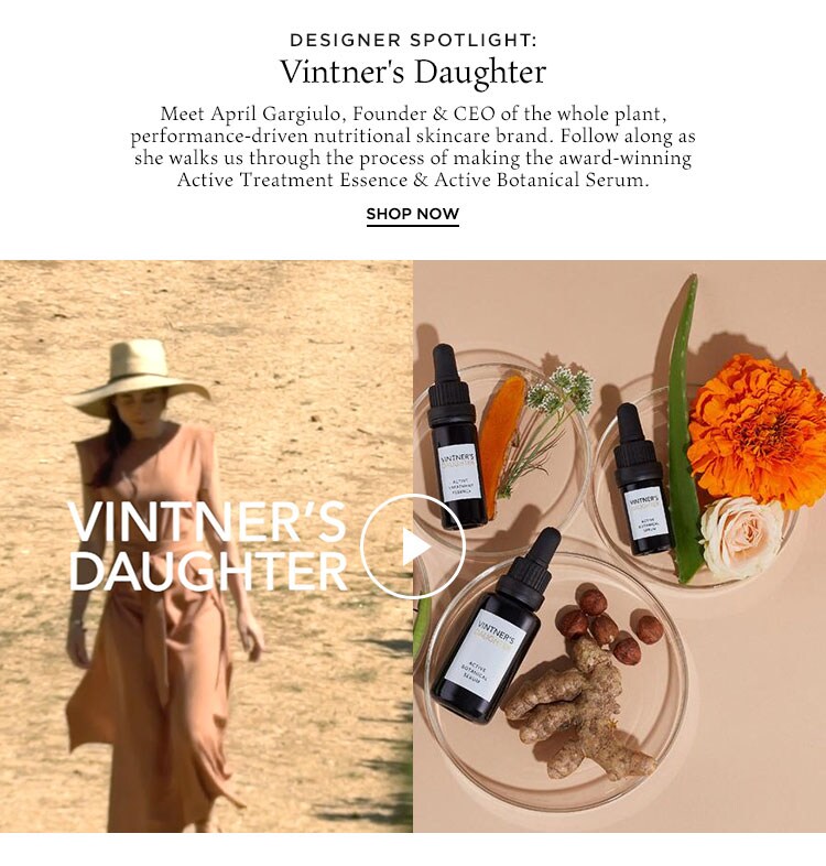 Designer Spotlight: Vintner's Daughter. Meet April Gargiulo, Founder & CEO of the whole plant, performance-driven nutritional skincare brand. Follow along as she walks us through the process of making the award-winning Active Treatment Essence & Active Botanical Serum. Shop Now