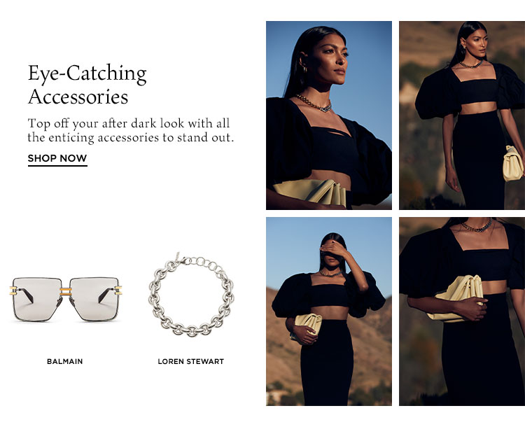 Eye-Catching Accessories. Top off your after dark look with all the enticing accessories to stand out. Shop Now