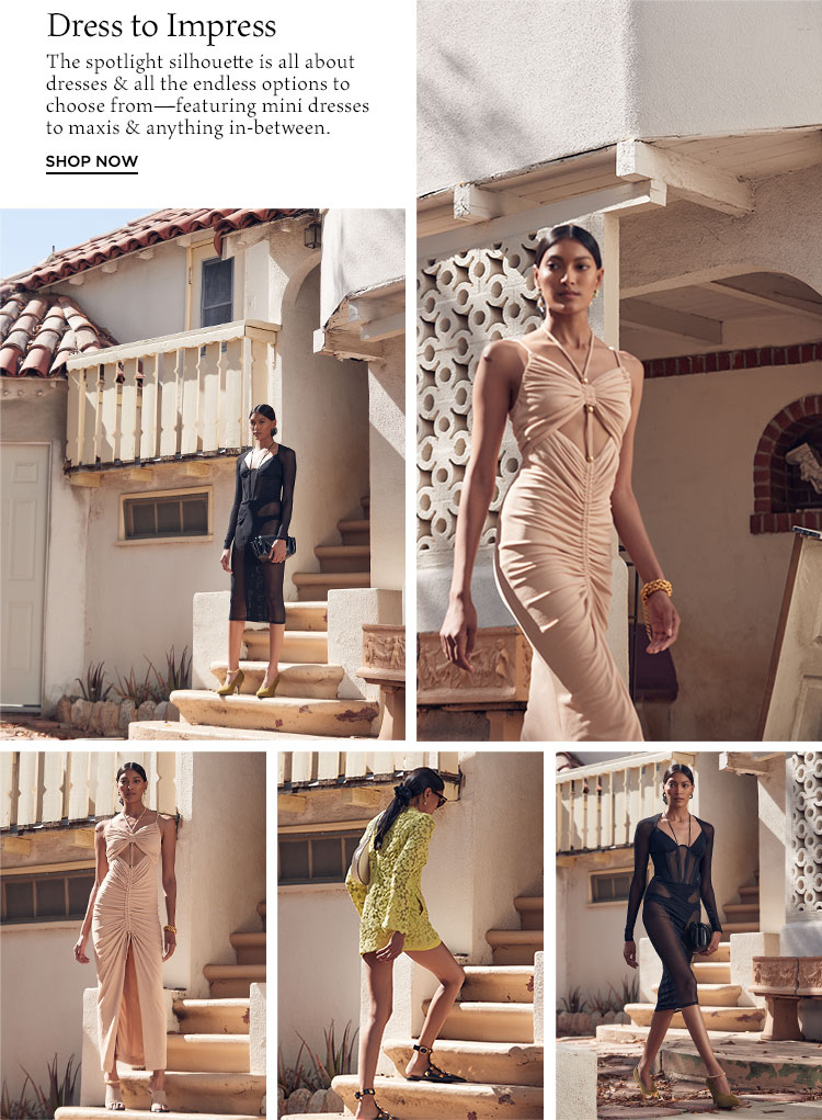 Dress to Impress. The spotlight silhouette is all about dresses & all the endless options to choose from—featuring mini dresses to maxis & anything in-between. Shop Now