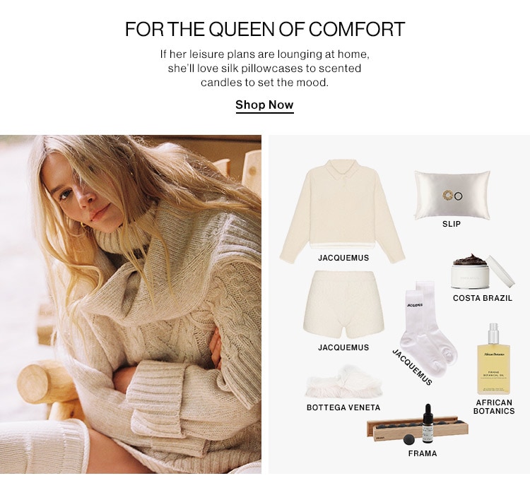 FORTHE QUEEN OF COMFORT If her leisure plans are lounging at home, she'lllove silk pillowcases to scented candles to set the mood. Shop Now sup. JACQUEMUS COSTA BRAZIL JACQUEMUS AFRICAN BOTTEGA VENETA ! BOTANICS FRAMA 