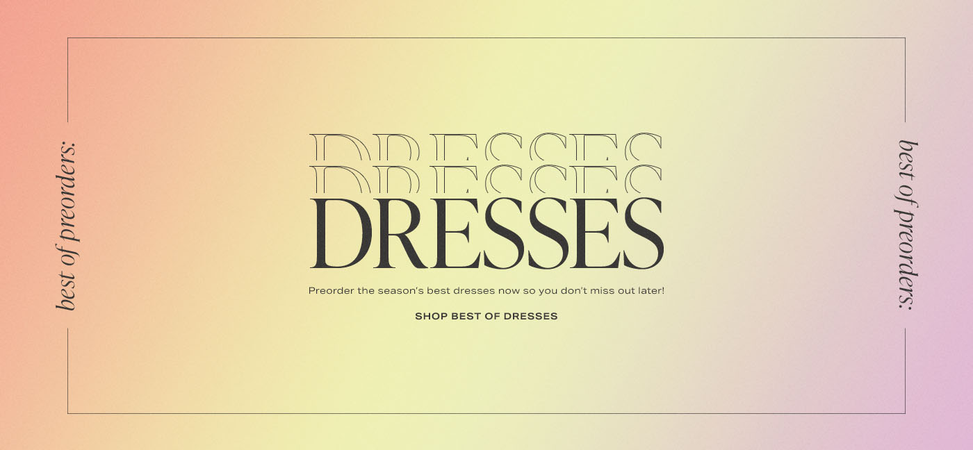A text graphic that reads: Best of Preoders: Dresses. Preorder the season\u2019s best dresses now so you don\u2019t miss out later! Shop Best of Dresses.