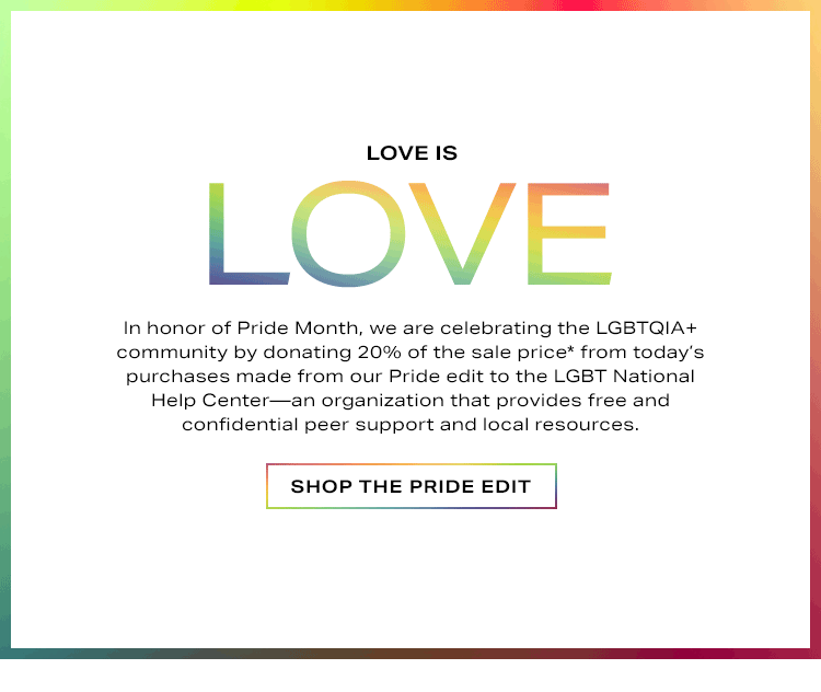 Love is Love. In honor of Pride Month, we are celebrating the LGBTQIA+ community by donating 20% of the sale price* from today’s purchases made from our Pride edit to the LGBT National Help Center—an organization that provides free and confidential peer support and local resources. Shop the Pride Edit