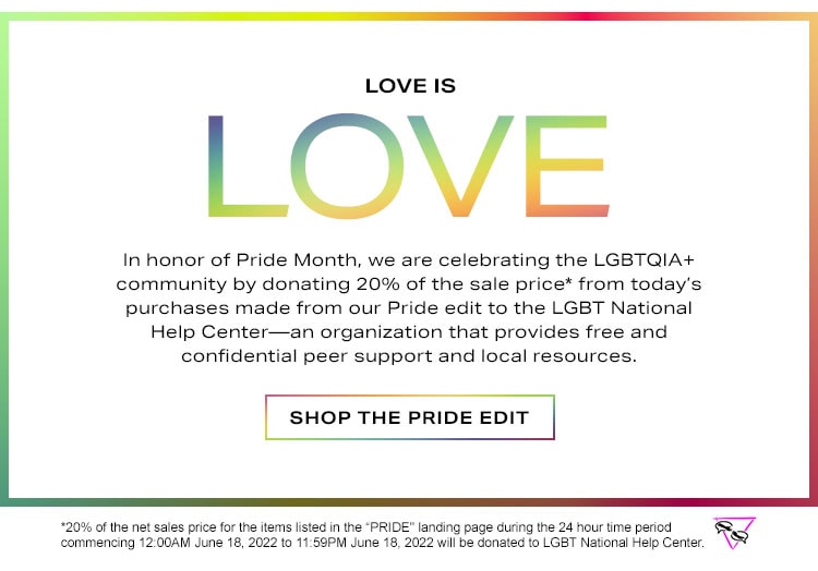 Love is Love: In honor of Pride Month, we are celebrating the LGBTQIA+ community by donating 20% of the sale price* from today’s purchases made from our Pride edit to the LGBT National Help Center—an organization that provides free and confidential peer support and local resources. Shop the Pride Edit. *20% of the net sales price for the items listed in the “PRIDE