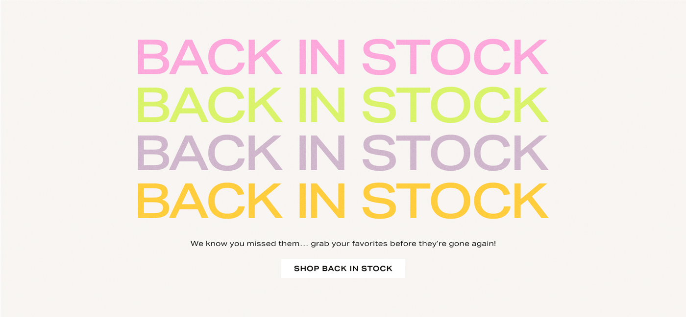 A colorful gif graphic that reads: Back in Stock. We know you missed them\u2026 grab your favorites before they\u2019re gone again! Shop Back in Stock.