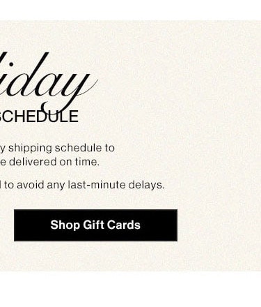 HOLIDAY SHIPPING SCHEDULE: Please note our holiday shipping schedule to ensure your gifts are delivered on time. Early shopping is recommended to avoid any last-minute delays. Shop Gift Cards  CHEI y shipping schedule to e delivered on time. to avoid any last-minute delays. Shop Gift Cards 