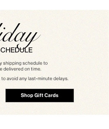 HOLIDAY SHIPPING SCHEDULE: Please note our holiday shipping schedule to ensure your gifts are delivered on time. Early shopping is recommended to avoid any last-minute delays. Shop Gift Cards   CHEI y shipping schedule to e delivered on time. to avoid any last-minute delays. BTy 