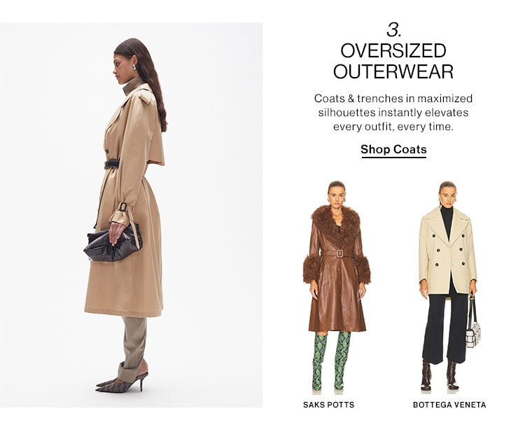  3. OVERSIZED OUTERWEAR Coats trenches in maximized silnouettes instantly elevates every outfit, every time. Shop Coats SAKS POTTS BOTTEGA VENETA 