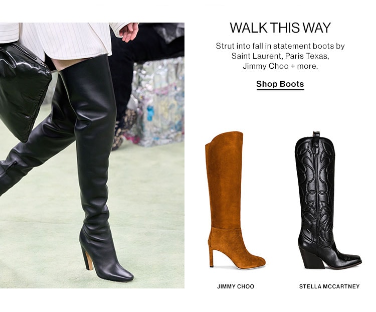  WALK THIS WAY Strut into fall in statement boots by Saint Laurent, Paris Texas, Jimmy Choo more. Shop Boots JIMmY CHOO STELLAMCCARTNEY 