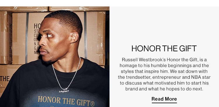 Honor The Gift: Russell Westbrook’s Honor the Gift, is a homage to his humble beginnings and the styles that inspire him. We sat down with the trendsetter, entrepreneur and NBA star to discuss what motivated him to start his brand and what he hopes to do next. Read more.  HONORTHEGIFT Russell Westbrook's Honor the Gift, is a homage to his humble beginnings and the styles that inspire him. We sat down with the trendsetter, entrepreneur and NBA star to discuss what motivated him to start his brand and what he hopes to do next Read More 