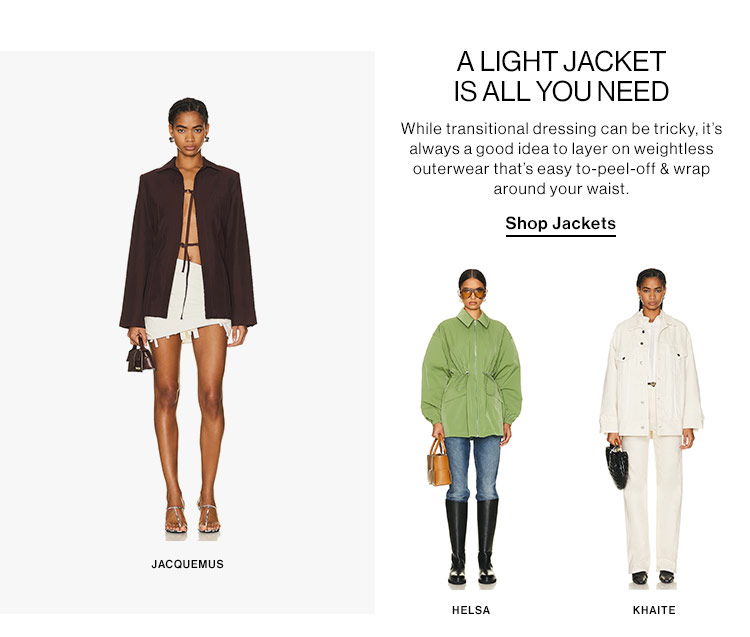  JACQUEMUS ALIGHT JACKET ISALL YOUNEED While transitional dressing can be tricky, it's always agood idea to layer on weightless outerwear that's easy to-peel-off wrap around your waist. Shop Jackets " HELSA KHAITE 
