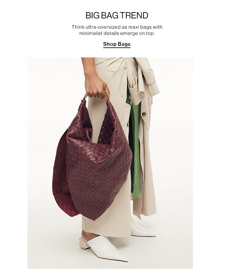 BIG BAG TREND: Think ultra-oversized as maxi bags with minimalist details emerge on top. Shop Bags BIGBAG TREND Think ultra-oversized as maxi bags with minimalist details emerge on top, Shop Bags 