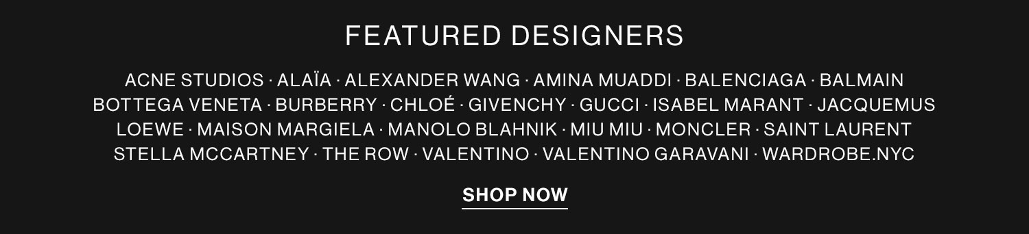 FEATURED DESIGNERS ACNE STUDIOS - ALAJA - ALEXANDER WANG - AMINA MUADDI - BALENCIAGA - BALMAIN BOTTEGA VENETA - BURBERRY - CHLOE GIVENCHY - GUCCI - ISABEL MARANT - JACQUEMUS LOEWE - MAISON MARGIELA - MANOLO BLAHNIK - MIU MIU - MONCLER - SAINT LAURENT STELLAMCCARTNEY - THE ROW - VALENTINO - VALENTINO GARAVANI - WARDROBE.NYC EaN 