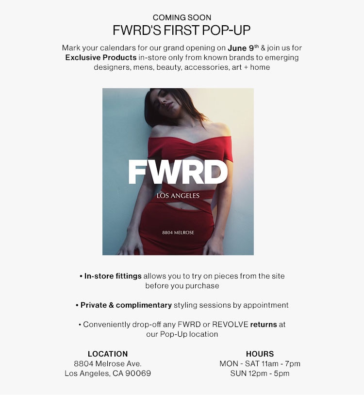 COMING SOON FWRD'S FIRST POP-UP Mark your calendars for our grand opening on June 8% join us for Exclusive Products in-store only from known brands to emerging designers, mens, beauty, accessories, art home - FWRD LOS ANGELES In-store fittings allows you to try on pieces from the site before you purchase Private complimentary styling sessions by appointment - Conveniently drop-off any FWRD or REVOLVE returns at our Pop-Up location LOCATION HOURS 8804 Melrose Ave. MON - SAT ftam - 7pm Los Angeles, CA 90069 SUN 12pm - 5pm 