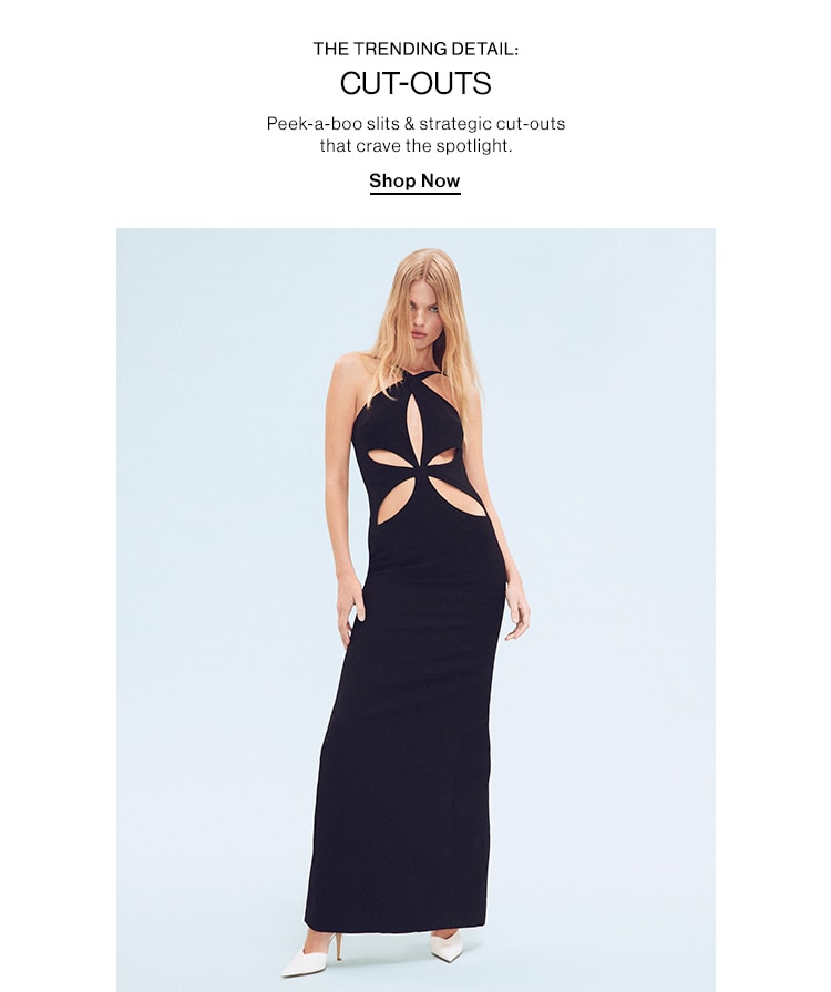 THE TRENDING DETAIL: CUT-OUTS. Peek-a-boo slits & strategic cut-outs that crave the spotlight. Shop Now THE TRENDING DETAIL: CUT-OUTS Peek-a-boo slits strategic cut-outs that crave the spotlight Shop Now 