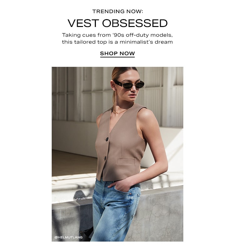 Trending Now: Vest Obsessed. Taking cues from ‘90s off-duty models, this tailored top is a minimalist’s dream. Shop Now