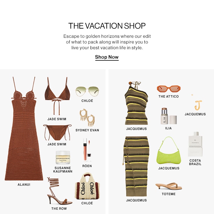 THE VACATION SHOP Escape to golden horizons where our edit of what to pack along will inspire you to live your best vacation life in style. Shop Now o oo THE ATTICO CHLOE J JACQUEMUS JADE SWIM 1 JADE SWIM 1 - coSsTA BRAZIL SUSANNE JACQUEMUS KAUFMANN ALANUI -l. TOTEME JACQUEMUS THE ROW 
