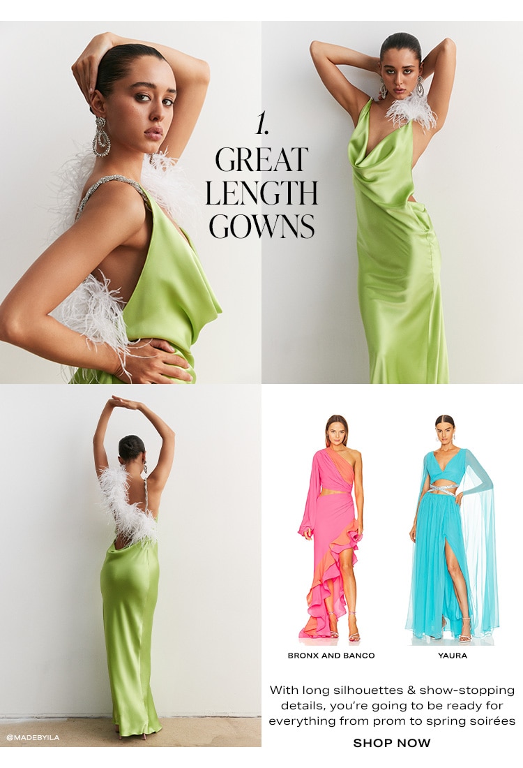1. Great Length Gowns. With long silhouettes & show-stopping details, you’re going to be ready for everything from prom to spring soirées. Shop Now