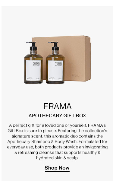FRAMA - Apothecary Gift Box. A perfect gift for a loved one or yourself, FRAMA's Gift Box is sure to please. Featuring the collection's signature scent, this aromatic duo contains the Apothecary Shampoo & Body Wash. Formulated for everyday use, both products provide an invigorating & refreshing cleanse that supports healthy & hydrated skin & scalp. Shop Now  FRAMA APOTHECARY GIFT BOX Aperfect gift for aloved one or yourself, FRAMA'S Gift Box is sure o please. Featuring the collection's signature scent, this aromatic duo contains the Apothecary Shampoo Body Wash. Formulated for everyday use, both products provide an invigarating refreshing cleanse that supports healthy hydrated skin scalp. Shop Now 
