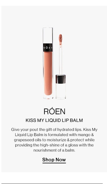 RÓEN - Kiss My Liquid Lip Balm. Give your pout the gift of hydrated lips. Kiss My Liquid Lip Balm is formulated with mango & grapeseed oils to moisturize & protect while providing the high-shine of a gloss with the nourishment of a balm. Shop Now ROEN KISS MY LIQUID LIP BALM Give your pout the gift of hydrated lips. Kiss My Liquid Lip Balm is formulated with mango grapeseed oils to moisturize protect while providing the high-shine of 2 gloss with the nourishment of a balm. Shop Now 