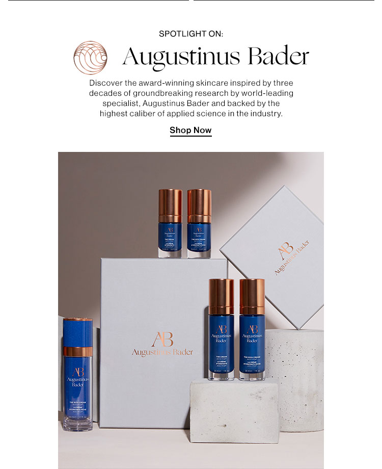  SPOTLIGHT ON: 1 Augustinus Bader Discover the award-winning skincare inspired by three decades of groundbreaking research by world-leading specialist, Augustinus Bader and backed by the highest caliber of applied science in the industry. Shop Now Augusti Bader 