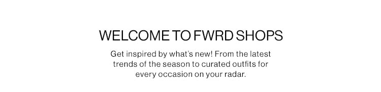 WELCOME TO FWRD SHOPS DEK: Get inspired by what’s new! From the latest trends of the season to curated outfits for every occasion on your radar. WELCOME TO FWRD SHOPS Get inspired by what's new! From the latest trends of the season to curated outfits for every occasion on your radar. 