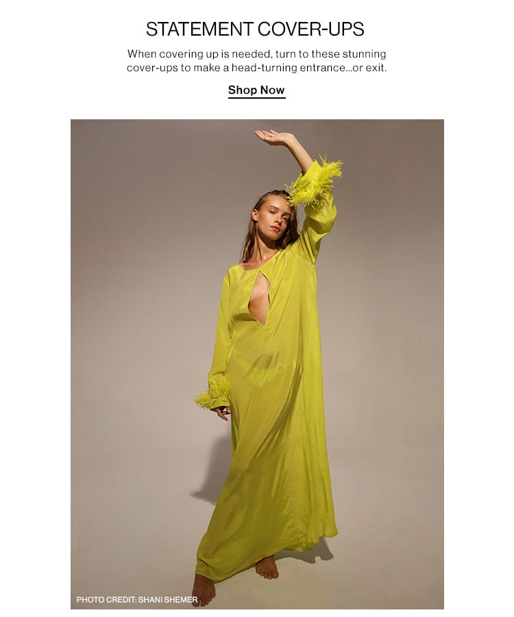 STATEMENT COVER-UPS When covering up is needed, turn to these stunning cover-ups to make a head-turning entrance..or exit. Shop Now PHOTO CREDIT: SHANI SHEMER 