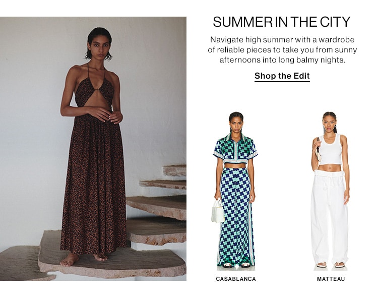  SUMMERINTHE CITY Navigate high summer with a wardrobe of reliable pieces to take you from sunny afternoons into long balmy nights. Shop the Edit CASABLANCA MATTEAU 