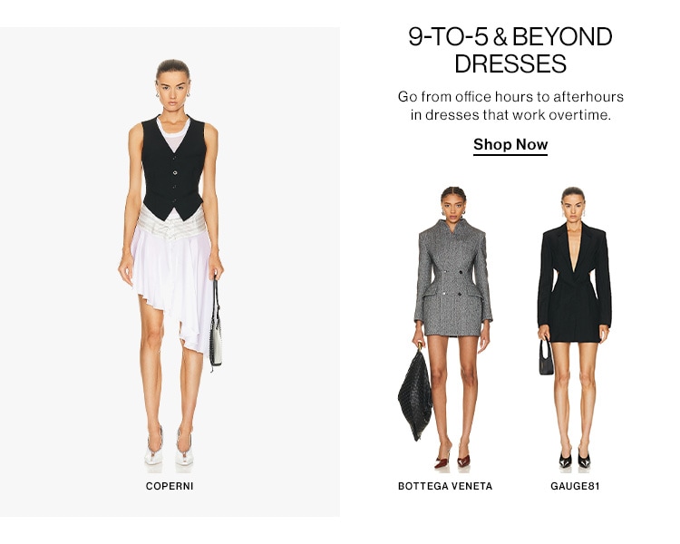 9-TO-5BEYOND DRESSES Go from office hours to afterhours in dresses that work overtime, Shop Now COPERNI BOTTEGA VENETA GAUGES! 