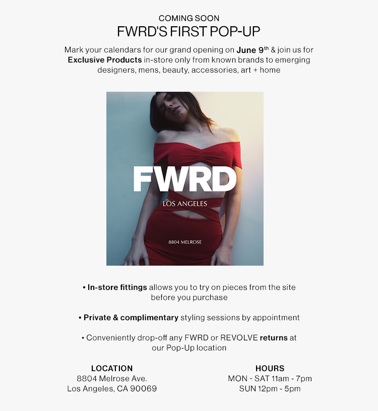 COMING SOON FWRD'S FIRST POP-UP Mark your calendars for our grand opening on June 9% join us for Exclusive Products in-store only from known brands to emerging designers, mens, beauty, accessories, art home FWRD LOS ANGELES In-store fittings allows you to try on pieces from the site before you purchase Private complimentary styling sessions by appointment - Conveniently drop-off any FWRD or REVOLVE returns at our Pop-Up location LOCATION HOURS 8804 Melrose Ave. MON - SAT ftam - 7pm Los Angeles, CA 90069 SUN 12pm - 5pm 