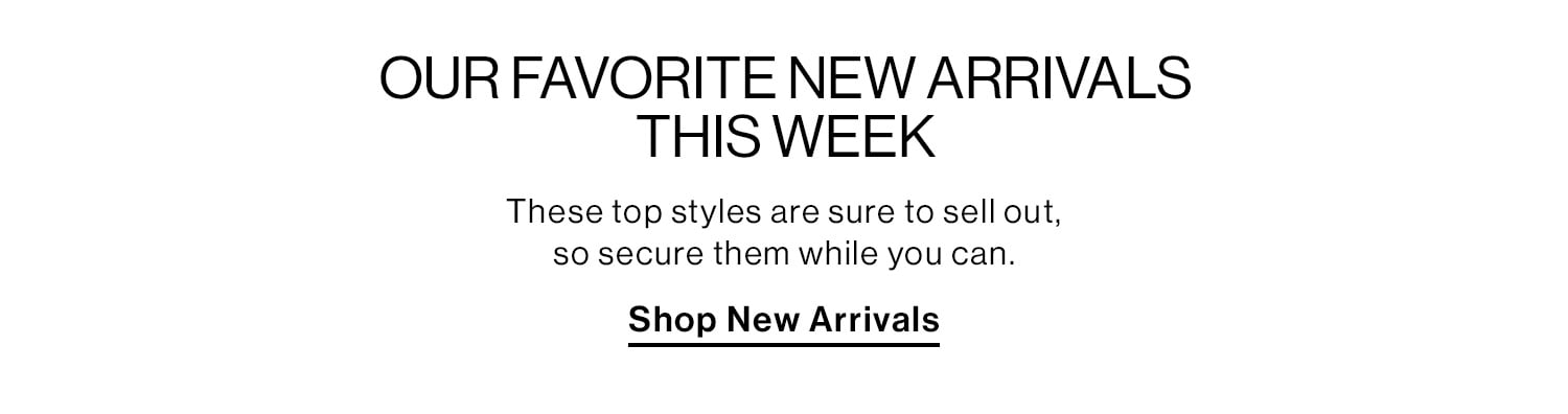 OUR FAVORITE NEW ARRIVALS THIS WEEK DEK: These top styles are sure to sell out, so secure them while you can. CTA: Shop New Arrivals