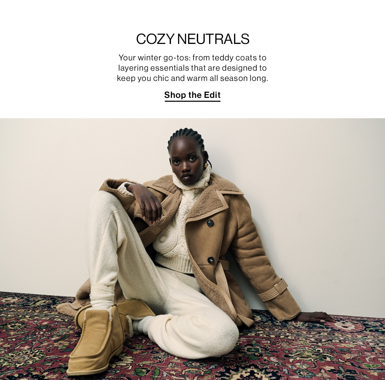 COZY NEUTRALS DEK: Your winter go-tos: from teddy coats to layering essentials that are designed to keep you chic and warm all season long. CTA: Shop the Edit