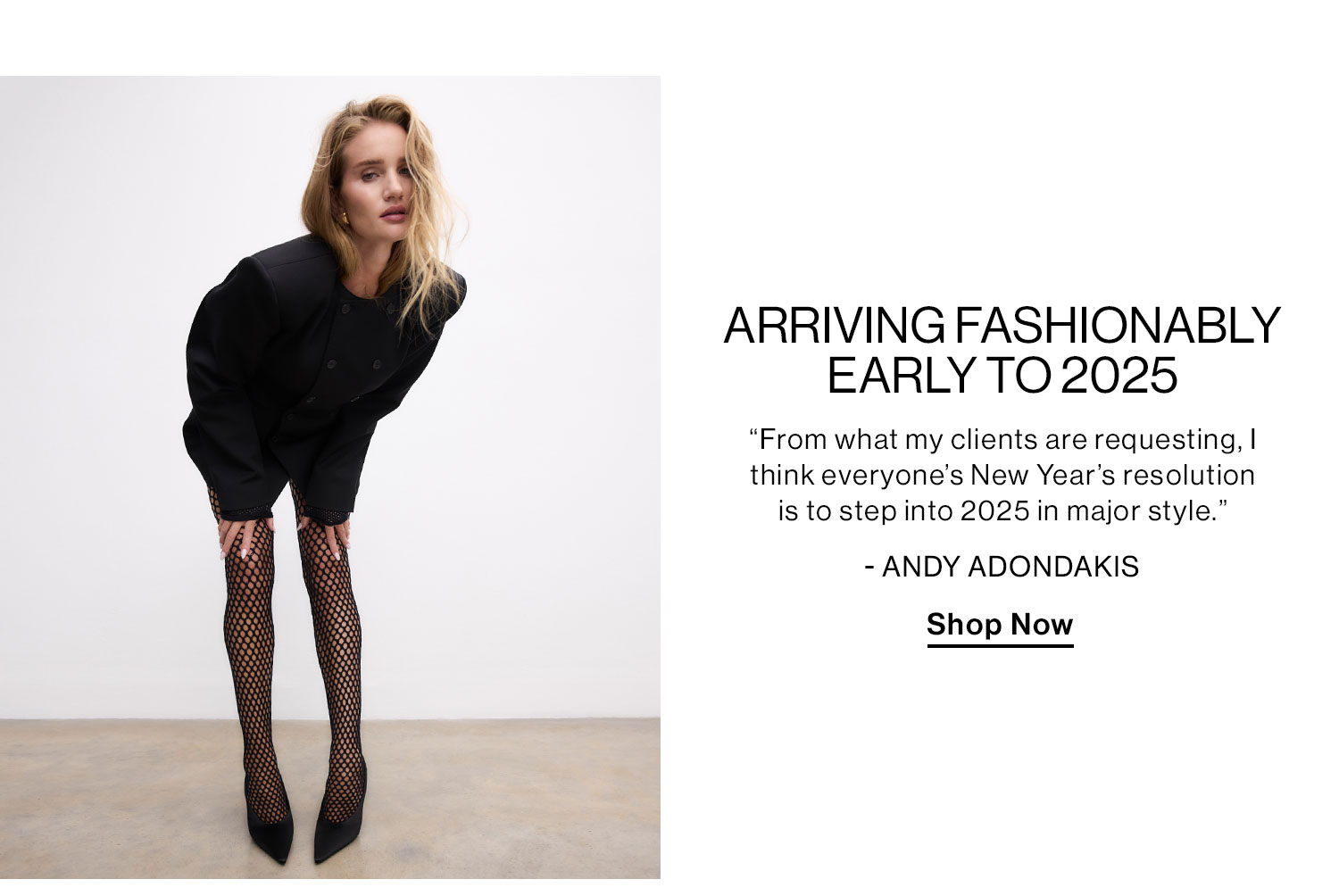 ARRIVING FASHIONABLY EARLY TO 2025 “From what my clients are requesting, I think everyone’s New Year’s resolution is to step into 2025 in major style.” - Andy Adondakis Shop Now