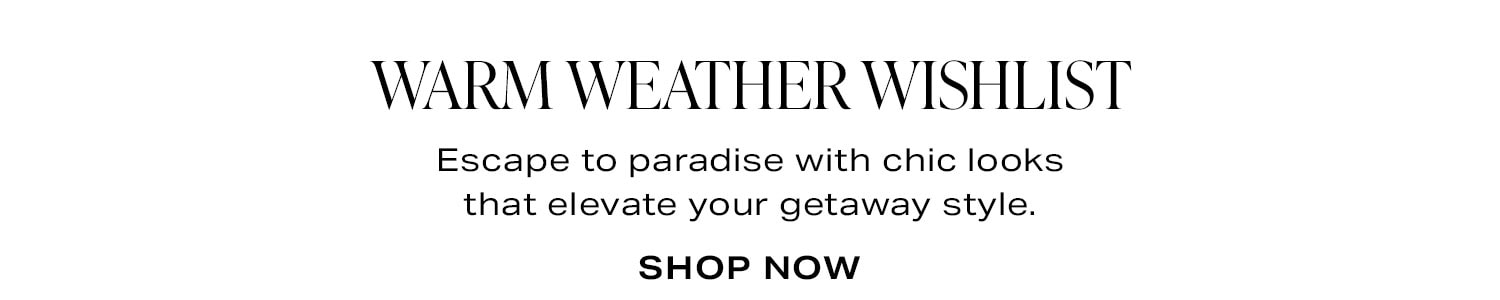 Warm Weather Wishlist. Shop Now.