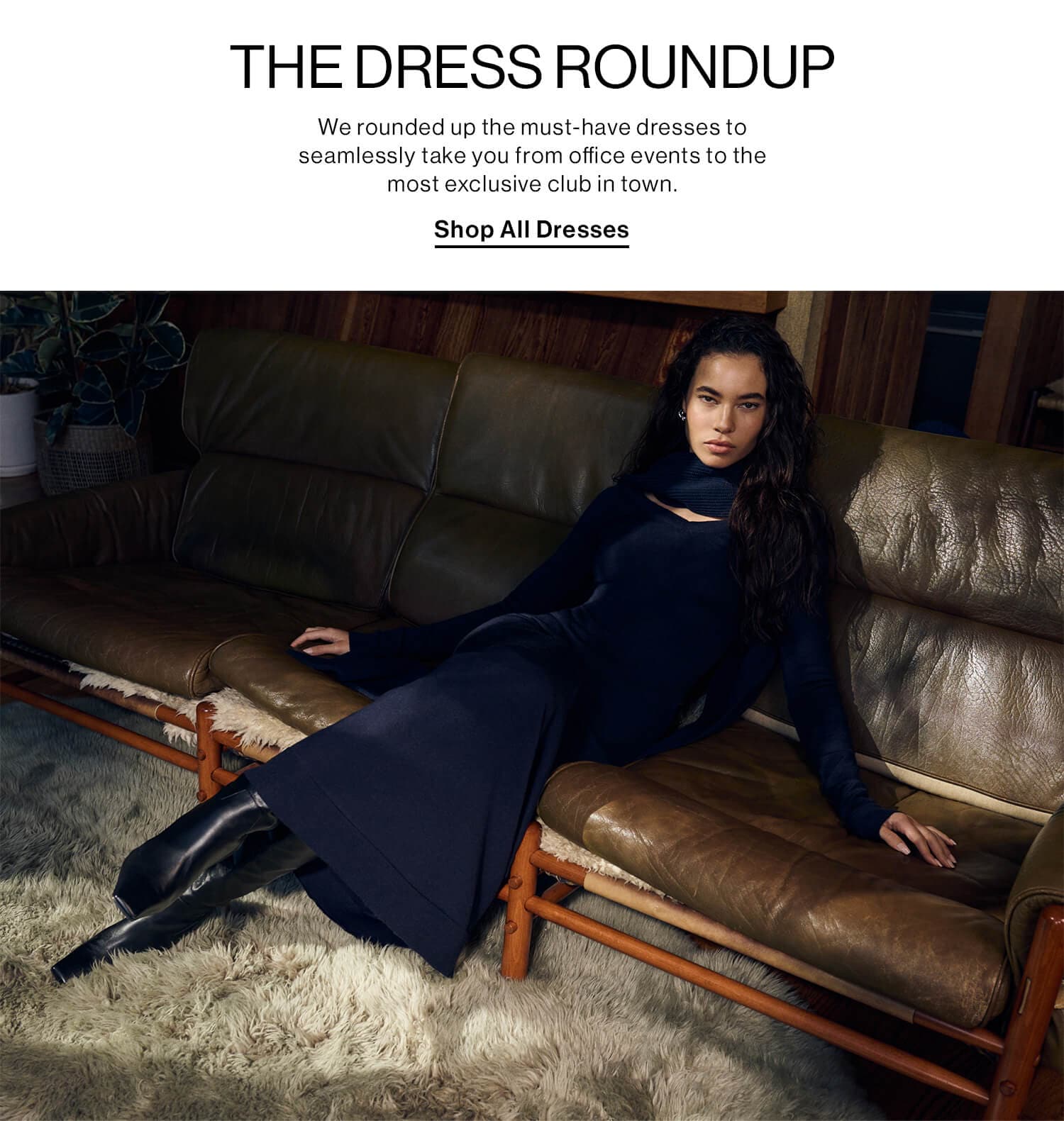 THE DRESS ROUNDUP DEK: We rounded up the must-have dresses to seamlessly take you from office events to the most exclusive club in town. CTA: Shop All Dresses