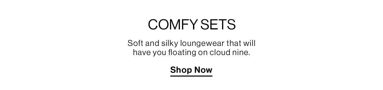 Comfy Sets. Soft and silky loungewear that will have you floating on cloud nine. Shop Now