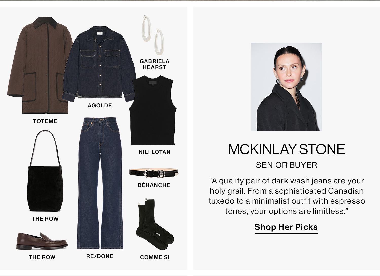 MCKINLAY STONE, SENIOR BUYER DEK: “A quality pair of dark wash jeans are your holy grail. From a sophisticated Canadian tuxedo to a minimalist outfit with espresso tones, your options are limitless.” CTA: Shop Her Picks