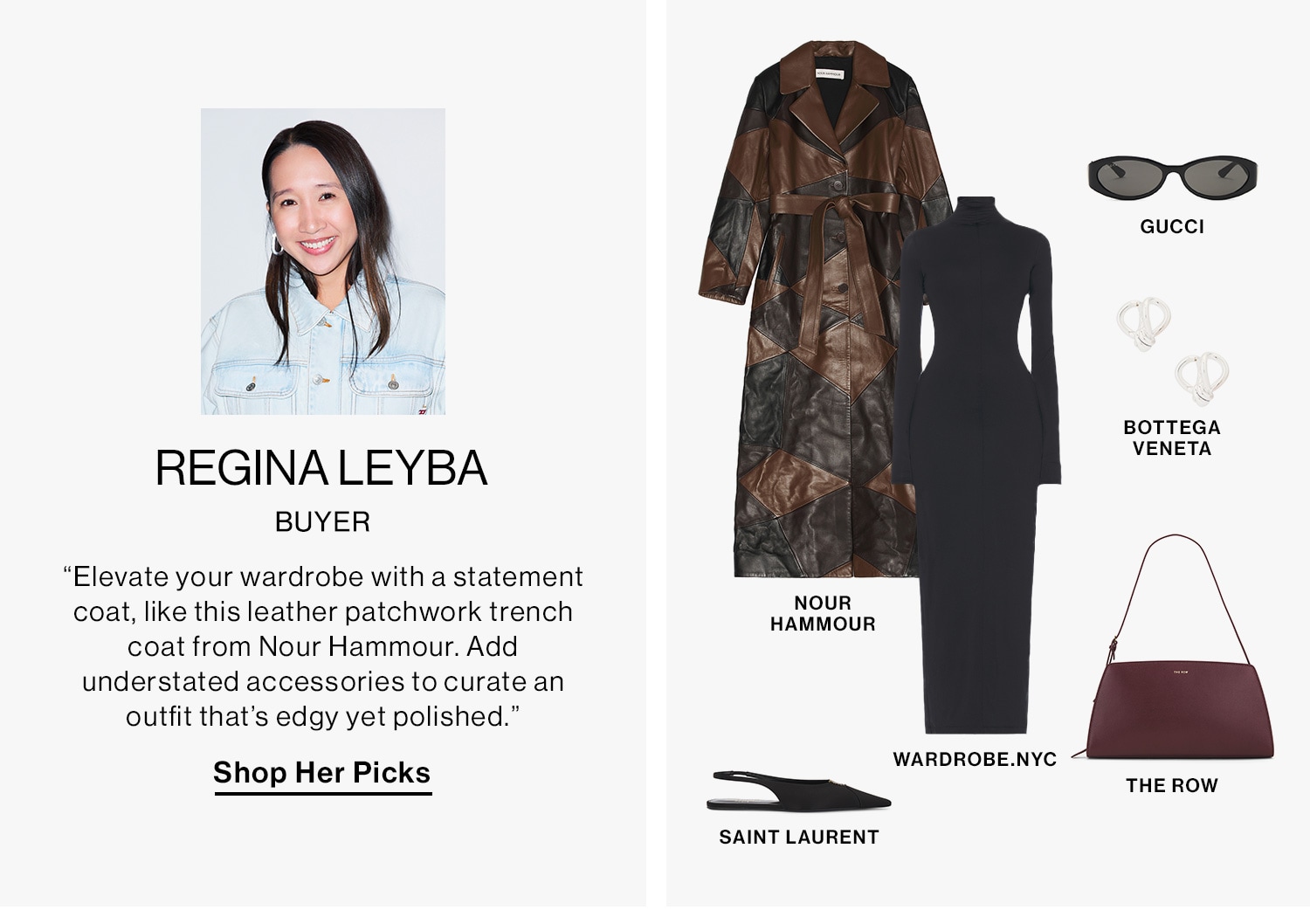 REGINA LEYBA, BUYER DEK: “Elevate your wardrobe with a statement coat, like this leather patchwork trench coat from Nour Hammour. Add understated accessories to curate an outfit that’s edgy yet polished.” CTA: Shop Her Picks