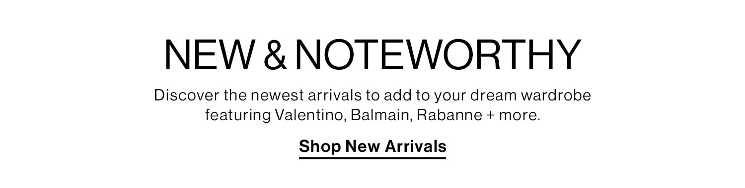 NEW & NOTEWORTHY. Discover the newest arrivals to add to your dream wardrobe featuring Valentino, Balmain, Rabanne + more. Shop New Arrivals