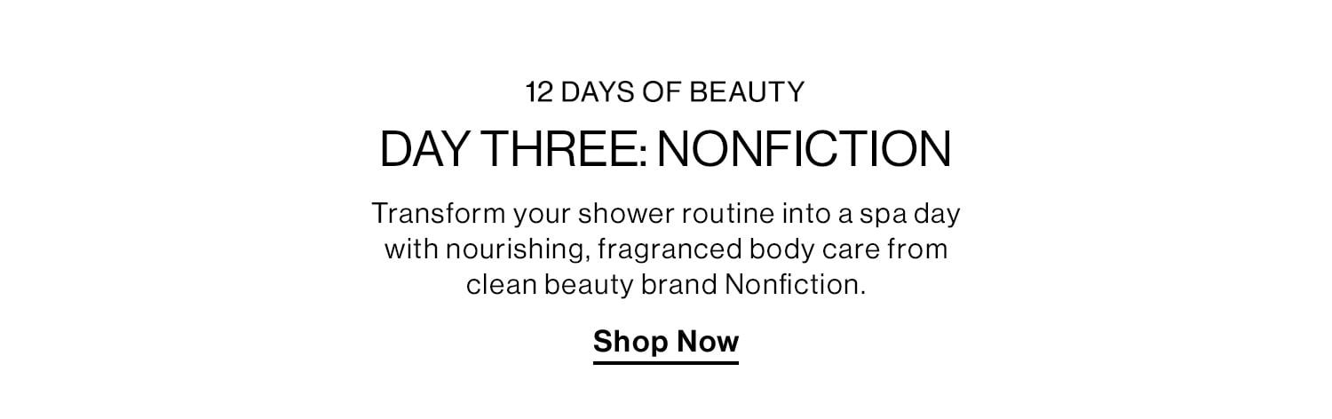 12 Days of Beauty. Day Three: Nonfiction. Transform your shower routine into a spa day with nourishing, fragranced body care from clean beauty brand Nonfiction. Shop Now