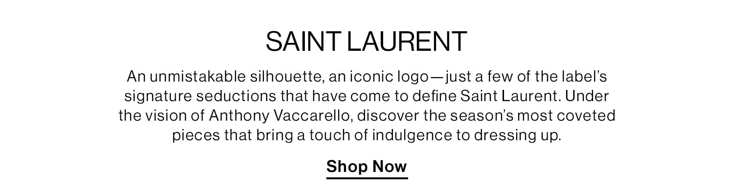 SAINT LAURENT. An unmistakable silhouette, an iconic logo—just a few of the label’s signature seductions that have come to define Saint Laurent. Under the vision of Anthony Vaccarello, discover the season’s most coveted pieces that bring a touch of indulgence to dressing up. Shop Now