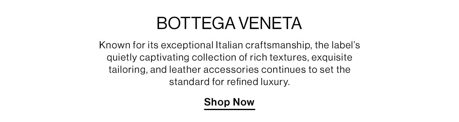 BOTTEGA VENETA. Known for its exceptional Italian craftsmanship, the label’s quietly captivating collection of rich textures, exquisite tailoring, and leather accessories continues to set the standard for refined luxury. Shop Now