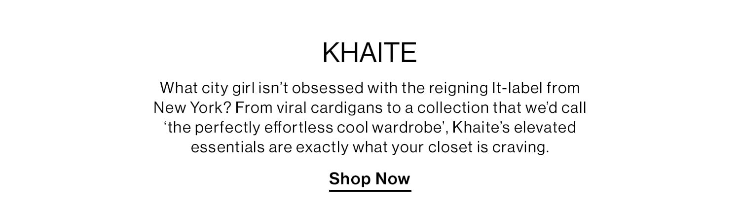 KHAITE. What city girl isn’t obsessed with the reigning It-label from New York? From viral cardigans to a collection that we’d call ‘the perfectly effortless cool wardrobe', Khaite’s elevated essentials are exactly what your closet is craving. Shop Now