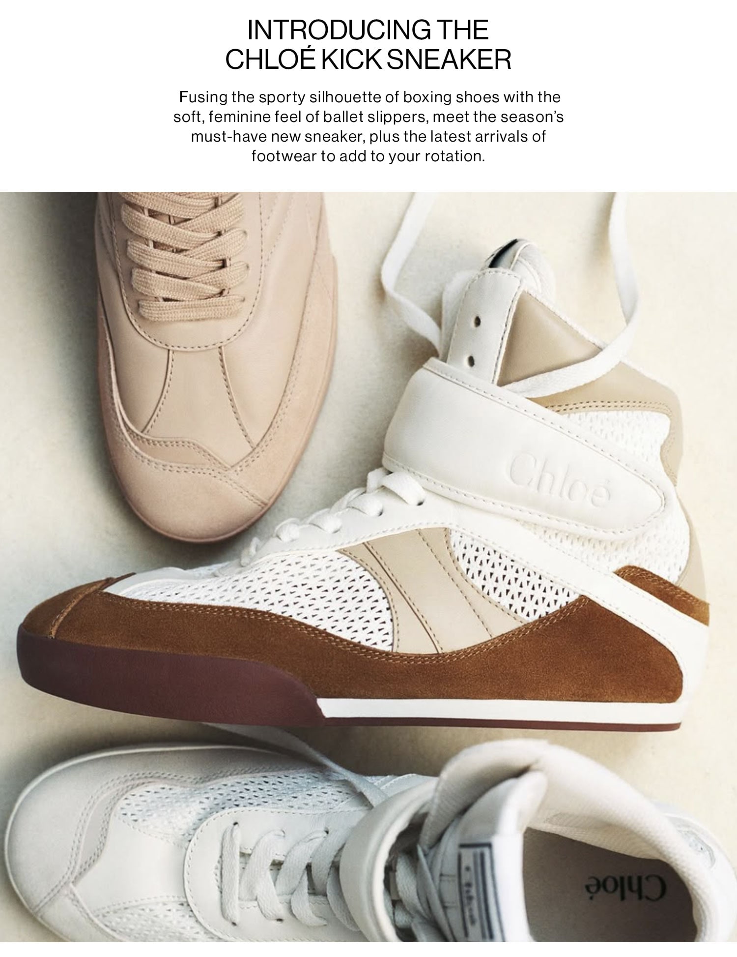 INTRODUCING THE CHLOÉ KICK SNEAKER: Fusing the sporty silhouette of boxing shoes with the soft, feminine feel of ballet slippers, meet the season's must-have new sneaker, plus the latest arrivals of footwear to add to your rotation. Shop More New Arrivals