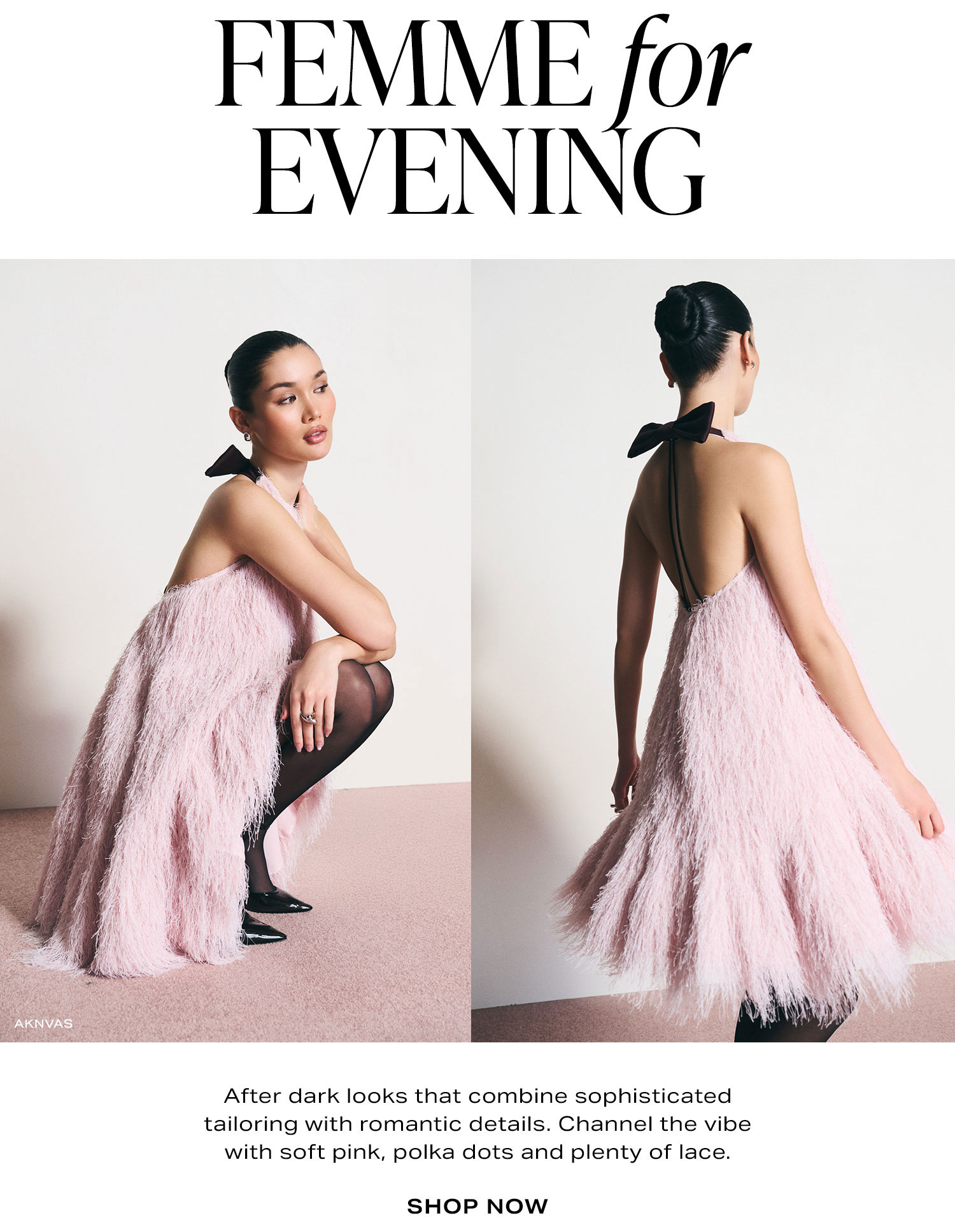 Femme For Evening. After dark looks that combine sophisticated tailoring with romantic details. Channel the vibe with soft pink, polka dots and plenty of lace. Shop Now.