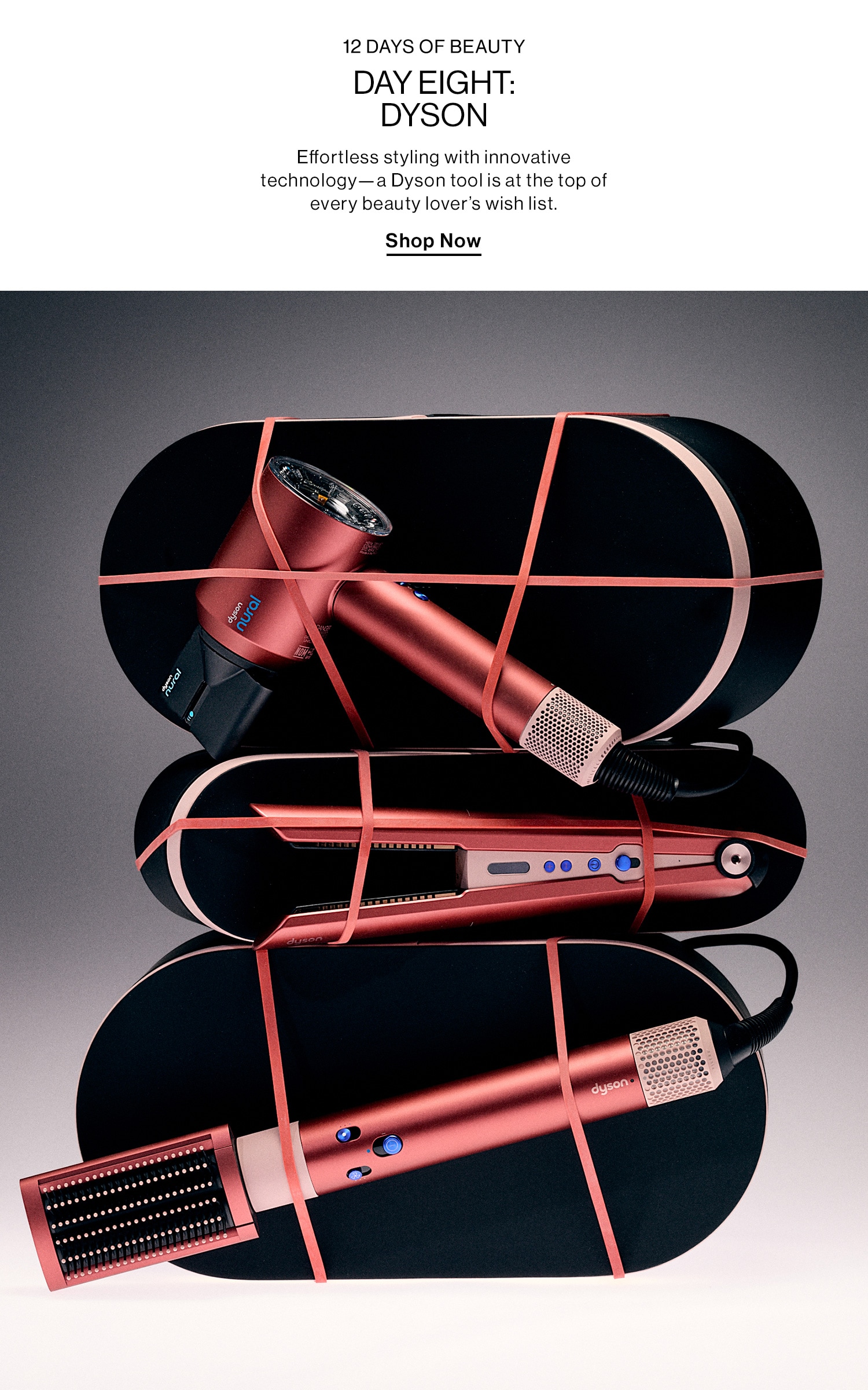 12 Days of Beauty Day Eight: Dyson (big) DEK: Effortless styling with innovative technology—a Dyson tool is at the top of every beauty lover’s wish list. CTA: Shop Now