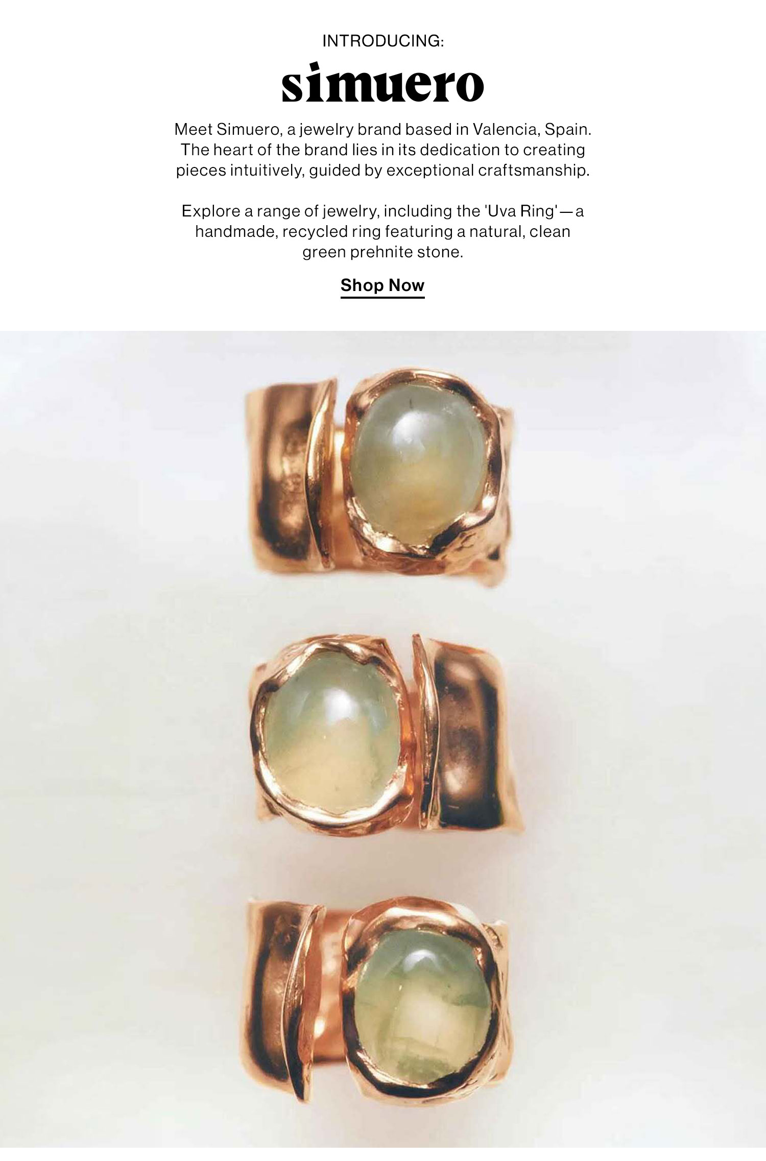 Introducing: Simuero. Meet Simuero, a jewelry brand based in Valencia, Spain. The heart of the brand lies in its dedication to creating pieces intuitively, guided by exceptional craftsmanship. Explore a range of jewelry, including the 'Uva Ring'—a handmade, recycled ring featuring a natural, clean green prehnite stone. Shop Now