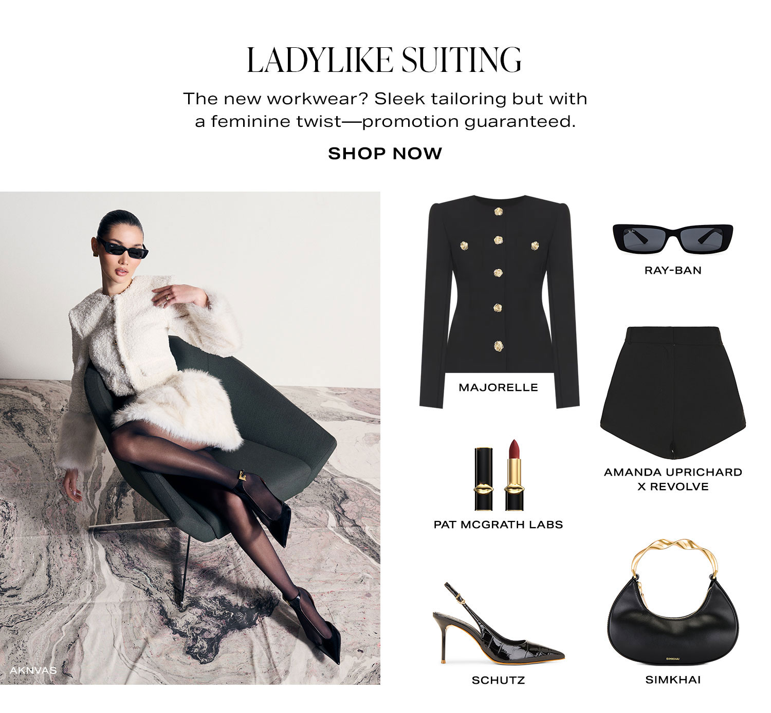Ladylike Suiting. The new workwear? Sleek tailoring but with a feminine twist-promotion guaranteed. Product Assortment. Shop Now.
