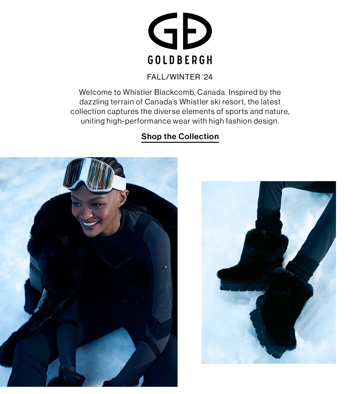 GOLDBERGH FALL/WINTER ‘24. Welcome to Whistler Blackcomb, Canada. Inspired by the dazzling terrain of Canada’s Whistler ski resort, the latest collection captures the diverse elements of sports and nature, uniting high-performance wear with high fashion design. Shop the Collection