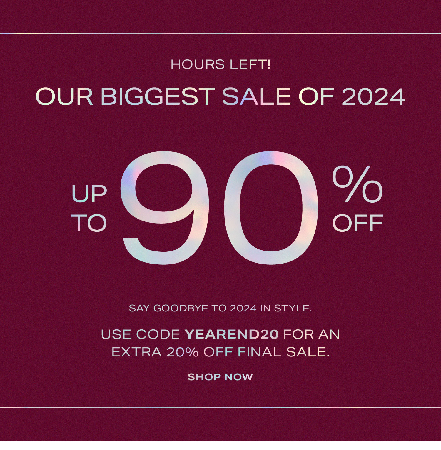 EYEBROW: HOURS LEFT! Our Biggest Sale of 2024 Up to 90% Off. Say goodbye to 2024 in style. Use code YEAREND20 for an extra 20% off final sale. Shop Now.