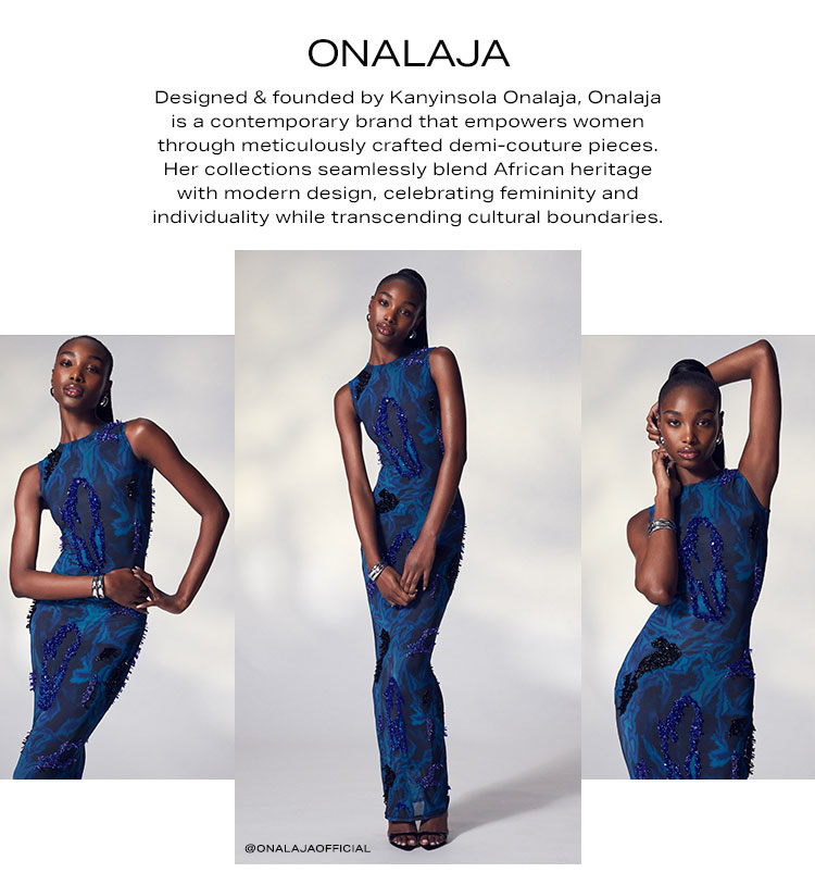 Onalaja. Designed & founded by Kanyinsola Onalaja, Onalaja is a contemporary brand that empowers women through meticulously crafted demi-couture pieces. Her collections seamlessly blend African heritage with modern design, celebrating femininity and individuality while transcending cultural boundaries. Shop Now